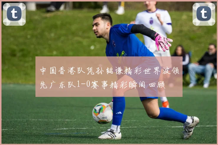中国香港队凭孙铭谦精彩世界波领先广东队1-0赛事精彩瞬间回顾