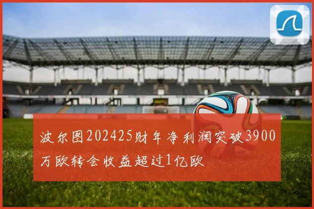 波尔图202425财年净利润突破3900万欧转会收益超过1亿欧