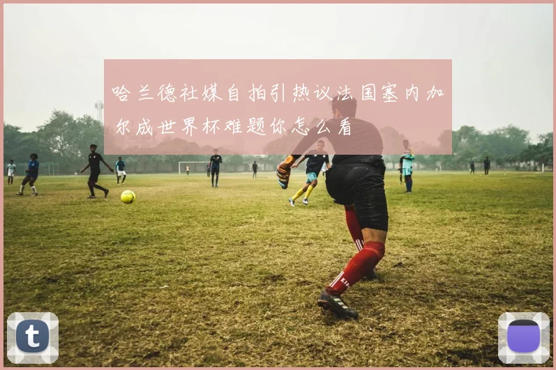 哈兰德社媒自拍引热议法国塞内加尔成世界杯难题你怎么看