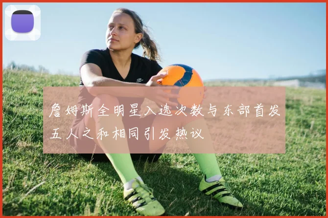 詹姆斯全明星入选次数与东部首发五人之和相同引发热议