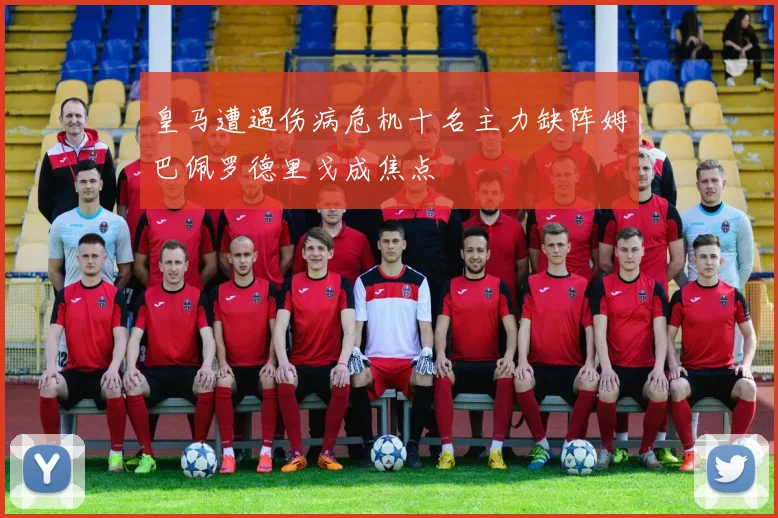 皇马遭遇伤病危机十名主力缺阵姆巴佩罗德里戈成焦点